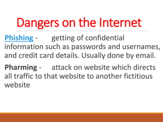 Dangers on the Internet
Phishing - getting of confidential
information such as passwords and usernames,
and credit card details. Usually done by email.
Pharming - attack on website which directs
all traffic to that website to another fictitious
website
 
