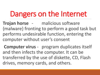 Dangers on the Internet
Trojan horse - malicious software
{malware} fronting to perform a good task but
performs undesirable function, entering the
computer without user’s consent
Computer virus - program duplicates itself
and then infects the computer. It can be
transferred by the use of diskette, CD, Flash
drives, memory cards, and others.
 