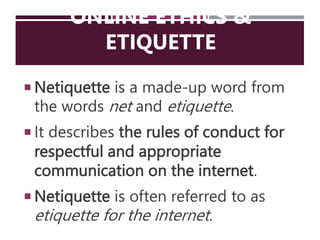 ONLINE ETHICS &
ETIQUETTE
 Netiquette is a made-up word from
the words net and etiquette.
 It describes the rules of conduct for
respectful and appropriate
communication on the internet.
 Netiquette is often referred to as
etiquette for the internet.
 