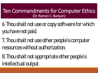 Ten Commandments for Computer Ethics
(Dr. Ramon C. Barquin)
6.Thoushaltnotuseorcopysoftwareforwhich
youhavenotpaid.
7.Thoushaltnotuseotherpeople’scomputer
resourceswithoutauthorization.
8.Thoushaltnotappropriateotherpeople’s
intellectualoutput.
 