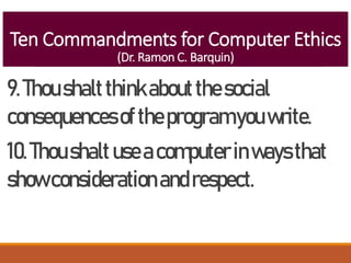 Ten Commandments for Computer Ethics
(Dr. Ramon C. Barquin)
9.Thoushaltthinkaboutthesocial
consequencesoftheprogramyouwrite.
10.Thoushaltuseacomputerinwaysthat
showconsiderationandrespect.
 
