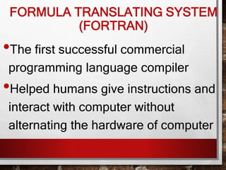 FORMULA TRANSLATING SYSTEM
(FORTRAN)
•The first successful commercial
programming language compiler
•Helped humans give instructions and
interact with computer without
alternating the hardware of computer
 