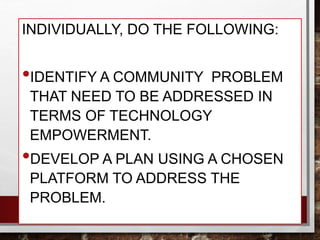 INDIVIDUALLY, DO THE FOLLOWING:
•IDENTIFY A COMMUNITY PROBLEM
THAT NEED TO BE ADDRESSED IN
TERMS OF TECHNOLOGY
EMPOWERMENT.
•DEVELOP A PLAN USING A CHOSEN
PLATFORM TO ADDRESS THE
PROBLEM.
 