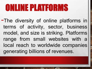 ONLINE PLATFORMS
-The diversity of online platforms in
terms of activity, sector, business
model, and size is striking. Platforms
range from small websites with a
local reach to worldwide companies
generating billions of revenues.
 