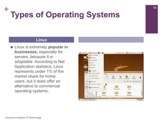 Types of Operating SystemsLinux is extremely popular in businesses, especially for servers, because it is adaptable. According to Net Application statistics, Linux represents under 1% of the market share for home users, but it does offer an alternative to commercial operating systems..Linux16Guevarra Institute of Technology