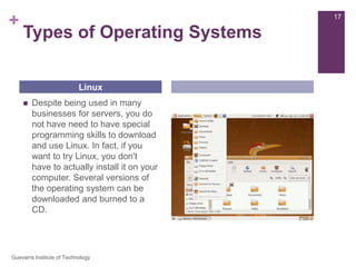 Types of Operating SystemsDespite being used in many businesses for servers, you do not have need to have special programming skills to download and use Linux. In fact, if you want to try Linux, you don't have to actually install it on your computer. Several versions of the operating system can be downloaded and burned to a CD.Linux17Guevarra Institute of Technology