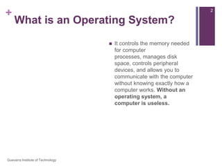 What is an Operating System?An operating system is the most important software that runs on a computer. You might be thinking, “OK, but what is software?” Software is any set of instructions that performs some task on a computer. The operating system performs many essential tasks for your computer.  It controls the memory needed for computer processes, manages disk space, controls peripheral devices, and allows you to communicate with the computer without knowing exactly how a computer works. Without an operating system, a computer is useless.2Guevarra Institute of Technology