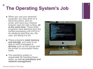 The Operating System's JobWhen you use your personal computer, you may work on a Word document, print an email, and have your Internet browser open for web surfing, all at the same time. These three programs need attention from the central processing unit (CPU) to do whatever task that you, the user, are telling it to do.These programs need memory and storage, and need to be able to send messages to devices such as the mouse and the printer to accomplish these tasks.The operating system is responsible for handling these areas, as well as processor and network management.5Guevarra Institute of Technology