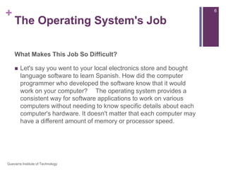 The Operating System's JobWhat Makes This Job So Difficult?Let's say you went to your local electronics store and bought language software to learn Spanish. How did the computer programmer who developed the software know that it would work on your computer?   The operating system provides a consistent way for software applications to work on various computers without needing to know specific details about each computer's hardware. It doesn't matter that each computer may have a different amount of memory or processor speed.6Guevarra Institute of Technology