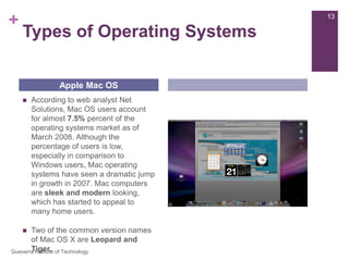 Types of Operating SystemsAccording to web analyst Net Solutions, Mac OS users account for almost 7.5% percent of the operating systems market as of March 2008. Although the percentage of users is low, especially in comparison to Windows users, Mac operating systems have seen a dramatic jump in growth in 2007. Mac computers are sleek and modern looking, which has started to appeal to many home users.Two of the common version names of Mac OS X are Leopard and Tiger.Apple Mac OS13Guevarra Institute of Technology