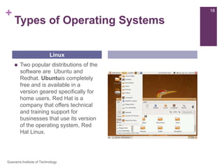 Types of Operating SystemsTwo popular distributions of the software are  Ubuntu and Redhat. Ubuntuis completely free and is available in a version geared specifically for home users. Red Hat is a company that offers technical and training support for businesses that use its version of the operating system, Red Hat Linux.Linux18Guevarra Institute of Technology