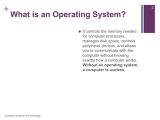 What is an Operating System?An operating system is the most important software that runs on a computer. You might be thinking, “OK, but what is software?” Software is any set of instructions that performs some task on a computer. The operating system performs many essential tasks for your computer.  It controls the memory needed for computer processes, manages disk space, controls peripheral devices, and allows you to communicate with the computer without knowing exactly how a computer works. Without an operating system, a computer is useless.2Guevarra Institute of Technology