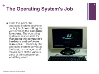 The Operating System's JobFrom this point, the operating system begins to do its job of controlling the way in which the computer functions. The operating system is responsible for managing the computer's hardware and software resources.   Basically, the operating system serves as the boss, or manager, and makes sure all the various parts of the computer get what they need.4Guevarra Institute of Technology