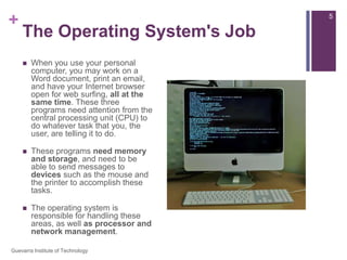 The Operating System's JobWhen you use your personal computer, you may work on a Word document, print an email, and have your Internet browser open for web surfing, all at the same time. These three programs need attention from the central processing unit (CPU) to do whatever task that you, the user, are telling it to do.These programs need memory and storage, and need to be able to send messages to devices such as the mouse and the printer to accomplish these tasks.The operating system is responsible for handling these areas, as well as processor and network management.5Guevarra Institute of Technology