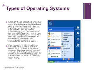 Types of Operating SystemsEach of these operating systems uses a graphical user interface (GUI), which allows the user to interact with the computer. Instead typing a command that tell the computer what to do, you can use graphical icons and text on the GUI to instruct the computer to perform a task.For example, if you want your computer to open the browser, Internet Explorer, simply double-click the Internet Explorer icon on the desktop, or select it from the Start menu.8Guevarra Institute of Technology