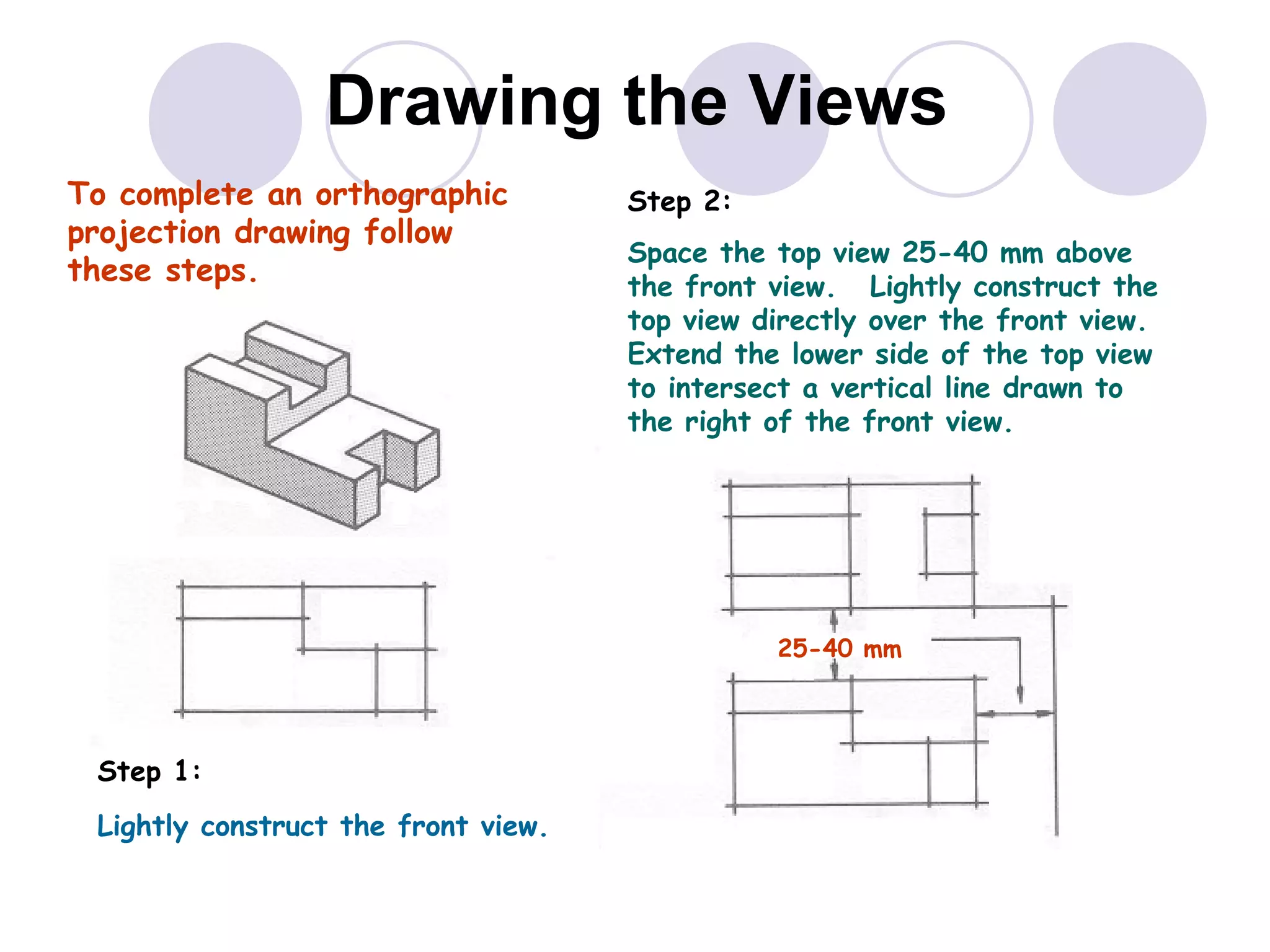 Drawing the Views To  complete  an orthographic projection drawing follow these steps. Step 1:  Lightly construct the front view. Step 2:  Space the top view 25-40 mm above the front view.  Lightly construct the top view directly over the front view.  Extend the lower side of the top view to intersect a vertical line drawn to the right of the front view. 25-40 mm 