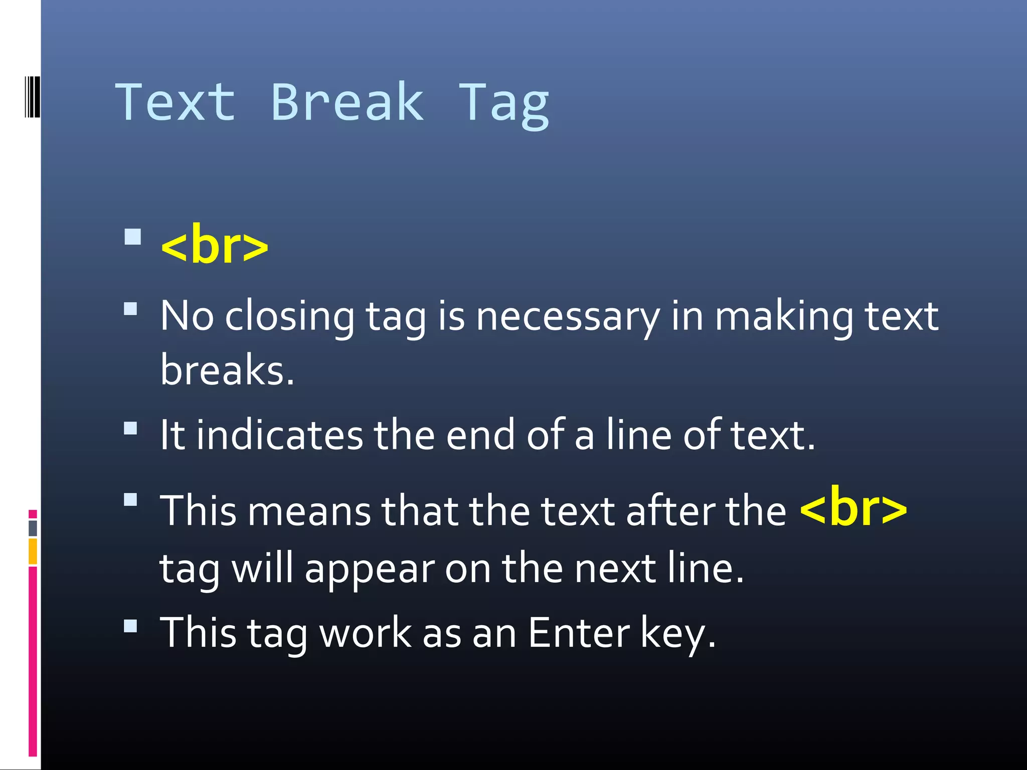 Text Break Tag
 <br>
 No closing tag is necessary in making text
breaks.
 It indicates the end of a line of text.
 This means that the text after the <br>
tag will appear on the next line.
 This tag work as an Enter key.
 