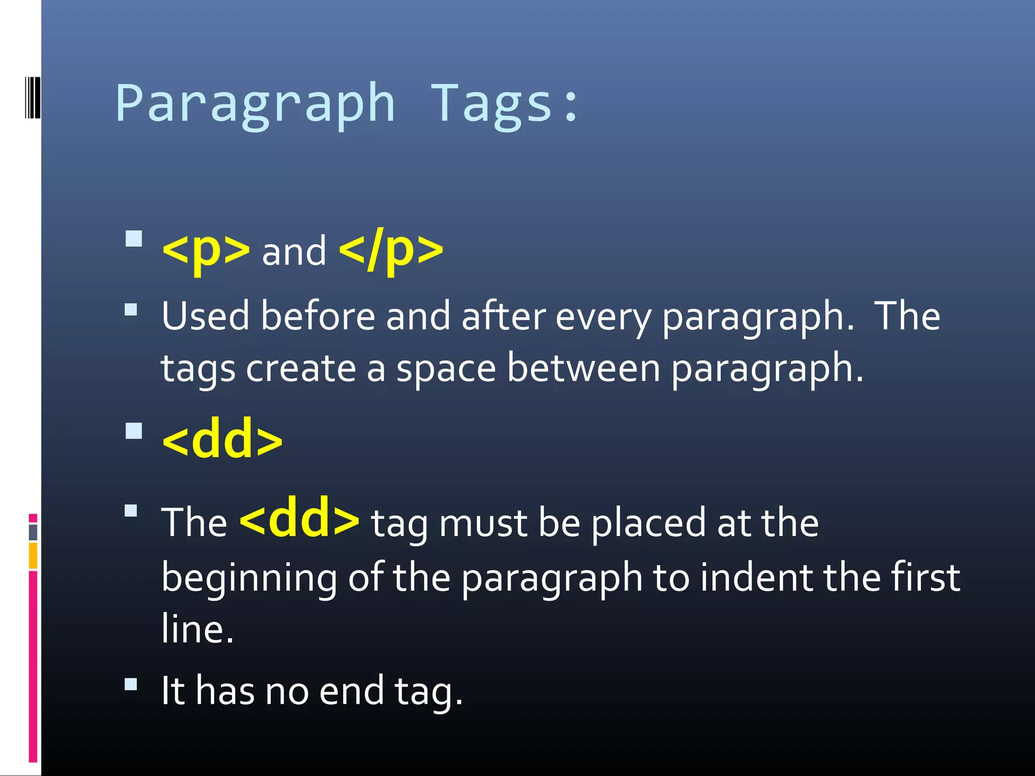 Paragraph Tags:
 <p> and </p>
 Used before and after every paragraph. The
tags create a space between paragraph.
 <dd>
 The <dd> tag must be placed at the
beginning of the paragraph to indent the first
line.
 It has no end tag.
 
