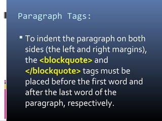 Paragraph Tags:
 To indent the paragraph on both
sides (the left and right margins),
the <blockquote> and
</blockquote> tags must be
placed before the first word and
after the last word of the
paragraph, respectively.
 