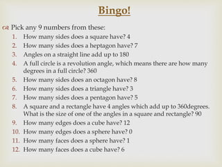  Pick any 9 numbers from these:
1. How many sides does a square have? 4
2. How many sides does a heptagon have? 7
3. Angles on a straight line add up to 180
4. A full circle is a revolution angle, which means there are how many
degrees in a full circle? 360
5. How many sides does an octagon have? 8
6. How many sides does a triangle have? 3
7. How many sides does a pentagon have? 5
8. A square and a rectangle have 4 angles which add up to 360degrees.
What is the size of one of the angles in a square and rectangle? 90
9. How many edges does a cube have? 12
10. How many edges does a sphere have? 0
11. How many faces does a sphere have? 1
12. How many faces does a cube have? 6
Bingo!
 