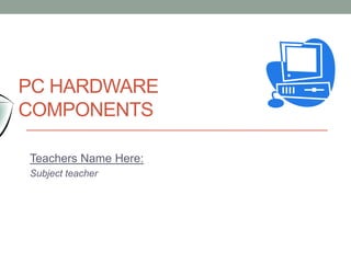 Teachers Name Here:
Subject teacher
PC HARDWARE
COMPONENTS
 