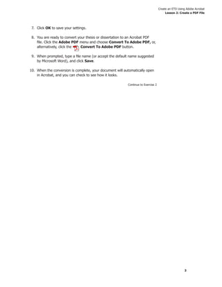 Create an ETD Using Adobe Acrobat
Lesson 2: Create a PDF File
3
7. Click OK to save your settings.
8. You are ready to convert your thesis or dissertation to an Acrobat PDF
ﬁle. Click the Adobe PDF menu and choose Convert To Adobe PDF, or,
alternatively, click the Convert To Adobe PDF button.
9. When prompted, type a ﬁle name (or accept the default name suggested
by Microsoft Word), and click Save.
10. When the conversion is complete, your document will automatically open
in Acrobat, and you can check to see how it looks.
Continue to Exercise 2
 