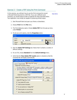 Create an ETD Using Adobe Acrobat
Lesson 2: Create a PDF File
4
Exercise 2 – Create a PDF Using the Print Command
In this exercise, you will learn how to use the Print command to convert
a Microsoft Word document to a PDF ﬁle. If you use a different word
processor, you should easily be able to duplicate the steps described below.
Your application must simply be capable of producing printed output.
1. Start Microsoft Word and open your thesis or dissertation.
2. Choose Print from the File menu.
3. The Print dialog box opens. Choose Adobe PDF from the pop-up menu
under Printer.
4. To set your print options, click the Properties button.
5. Click the Adobe PDF Settings tab. Notice that it contains a number of
different settings.
6. For an ETD, choose Standard from the Default Settings menu.
7. Verify that the View Adobe PDF results option is checked so that the
converted ﬁle will display automatically.
View Demo
 