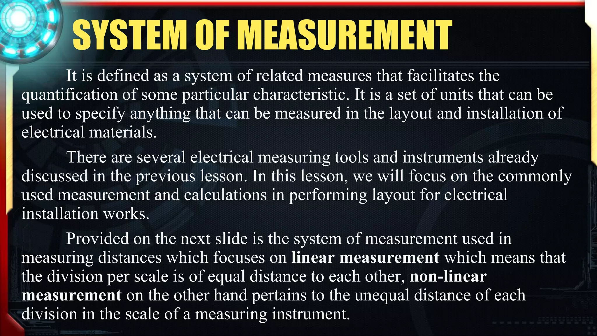 SYSTEM OF MEASUREMENT
It is defined as a system of related measures that facilitates the
quantification of some particular characteristic. It is a set of units that can be
used to specify anything that can be measured in the layout and installation of
electrical materials.
There are several electrical measuring tools and instruments already
discussed in the previous lesson. In this lesson, we will focus on the commonly
used measurement and calculations in performing layout for electrical
installation works.
Provided on the next slide is the system of measurement used in
measuring distances which focuses on linear measurement which means that
the division per scale is of equal distance to each other, non-linear
measurement on the other hand pertains to the unequal distance of each
division in the scale of a measuring instrument.
 