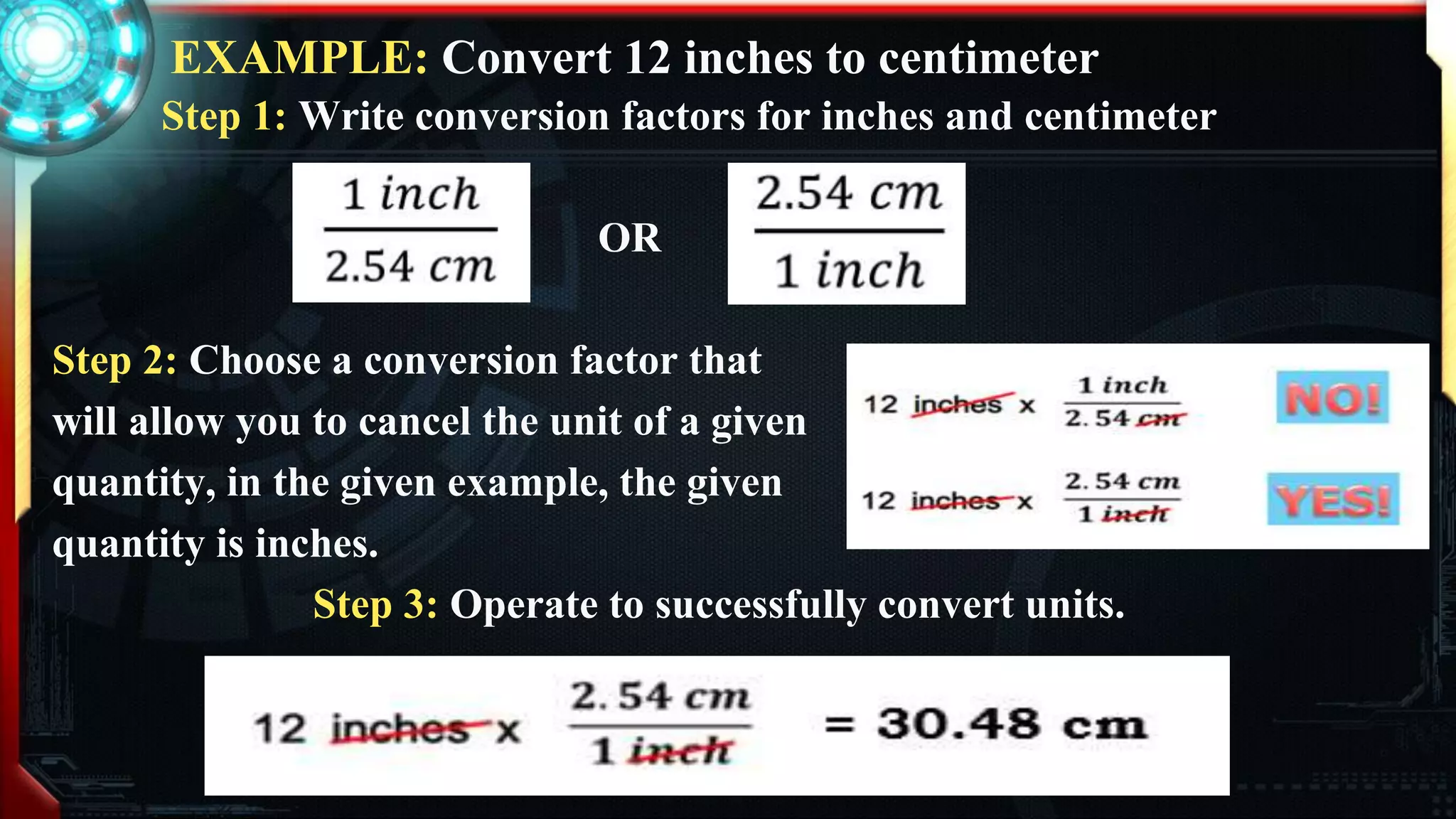 EXAMPLE: Convert 12 inches to centimeter
Step 1: Write conversion factors for inches and centimeter
OR
Step 2: Choose a conversion factor that
will allow you to cancel the unit of a given
quantity, in the given example, the given
quantity is inches.
Step 3: Operate to successfully convert units.
 