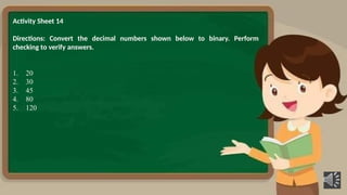 Activity Sheet 14
Directions: Convert the decimal numbers shown below to binary. Perform
checking to verify answers.
1. 20
2. 30
3. 45
4. 80
5. 120
 