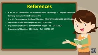 References
• K to 12 TLE Information and Communications Technology – Computer Hardware
Servicing Curriculum Guide December 2013
• K to 12 – Technology and Livelihood Education - COMPUTER HARDWARE SERVICING LM
• Department of Education – Region X - TLE – CSS7&8 SLM
• Department of Education – SOCCSKSARGEN Region - TLE – CSS7&8 SLM
• Department of Education – SDO Manila - TLE – CSS7&8 SLM
 