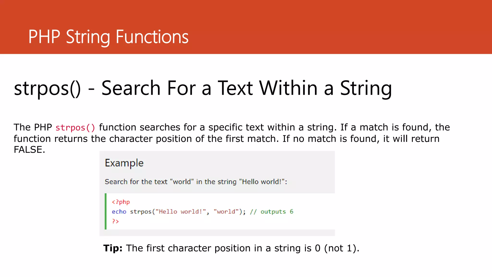 PHP String Functions
strpos() - Search For a Text Within a String
The PHP strpos() function searches for a specific text within a string. If a match is found, the
function returns the character position of the first match. If no match is found, it will return
FALSE.
Tip: The first character position in a string is 0 (not 1).
 