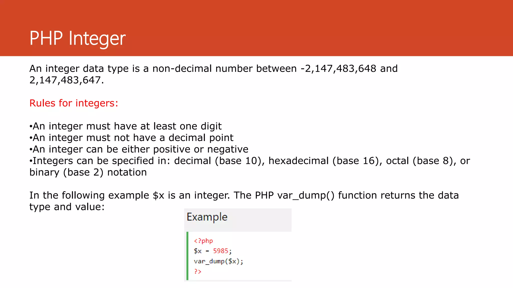 PHP Integer
An integer data type is a non-decimal number between -2,147,483,648 and
2,147,483,647.
Rules for integers:
•An integer must have at least one digit
•An integer must not have a decimal point
•An integer can be either positive or negative
•Integers can be specified in: decimal (base 10), hexadecimal (base 16), octal (base 8), or
binary (base 2) notation
In the following example $x is an integer. The PHP var_dump() function returns the data
type and value:
 