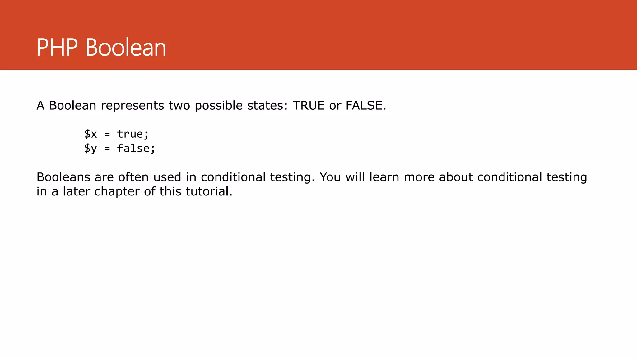 PHP Boolean
A Boolean represents two possible states: TRUE or FALSE.
$x = true;
$y = false;
Booleans are often used in conditional testing. You will learn more about conditional testing
in a later chapter of this tutorial.
 
