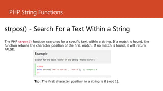 PHP String Functions
strpos() - Search For a Text Within a String
The PHP strpos() function searches for a specific text within a string. If a match is found, the
function returns the character position of the first match. If no match is found, it will return
FALSE.
Tip: The first character position in a string is 0 (not 1).
 