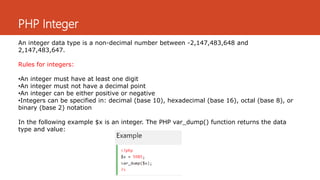 PHP Integer
An integer data type is a non-decimal number between -2,147,483,648 and
2,147,483,647.
Rules for integers:
•An integer must have at least one digit
•An integer must not have a decimal point
•An integer can be either positive or negative
•Integers can be specified in: decimal (base 10), hexadecimal (base 16), octal (base 8), or
binary (base 2) notation
In the following example $x is an integer. The PHP var_dump() function returns the data
type and value:
 
