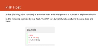PHP Float
A float (floating point number) is a number with a decimal point or a number in exponential form.
In the following example $x is a float. The PHP var_dump() function returns the data type and
value:
 