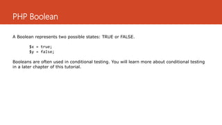 PHP Boolean
A Boolean represents two possible states: TRUE or FALSE.
$x = true;
$y = false;
Booleans are often used in conditional testing. You will learn more about conditional testing
in a later chapter of this tutorial.
 