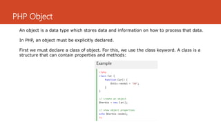 PHP Object
An object is a data type which stores data and information on how to process that data.
In PHP, an object must be explicitly declared.
First we must declare a class of object. For this, we use the class keyword. A class is a
structure that can contain properties and methods:
 