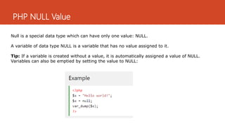 PHP NULL Value
Null is a special data type which can have only one value: NULL.
A variable of data type NULL is a variable that has no value assigned to it.
Tip: If a variable is created without a value, it is automatically assigned a value of NULL.
Variables can also be emptied by setting the value to NULL:
 