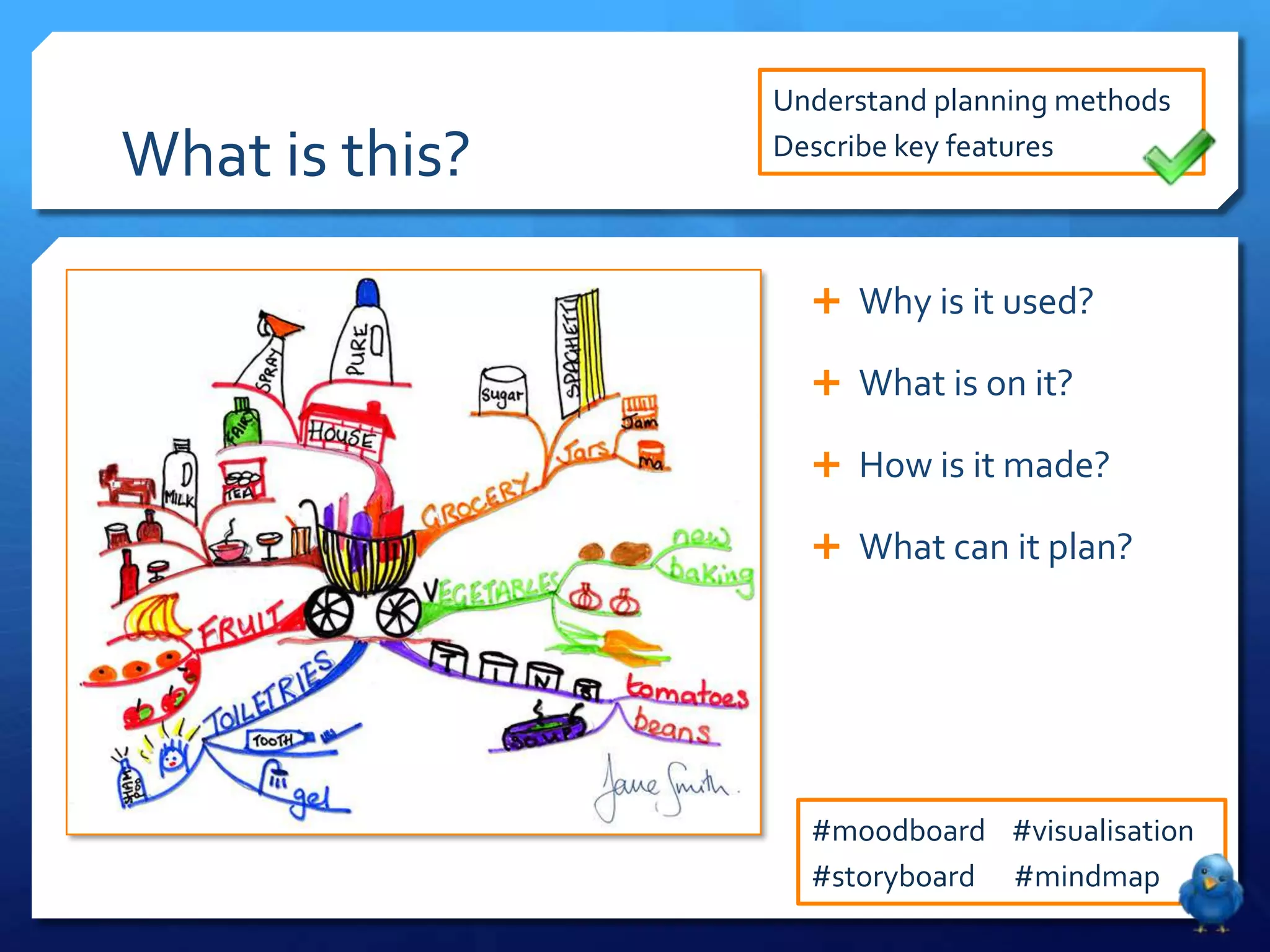 Understand planning methods

What is this?   Describe key features



                   Why is it used?

                   What is on it?

                   How is it made?

                   What can it plan?




                  #moodboard #visualisation
                  #storyboard #mindmap
 