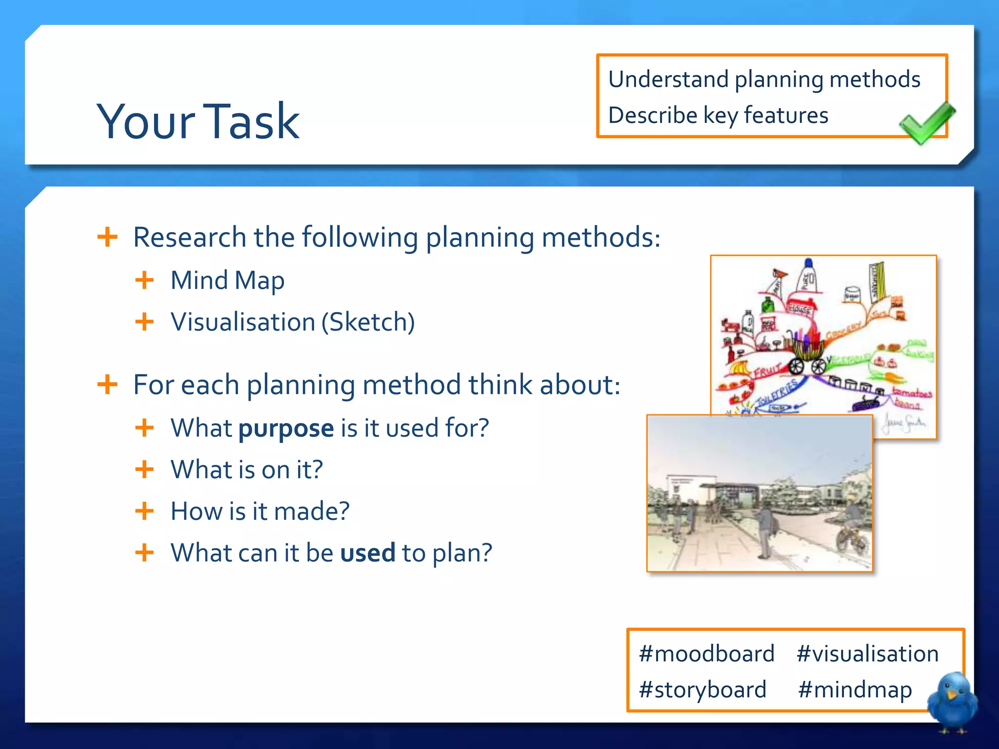 Understand planning methods

Your Task                             Describe key features



 Research the following planning methods:
   Mind Map
   Visualisation (Sketch)

 For each planning method think about:
   What purpose is it used for?
   What is on it?
   How is it made?
   What can it be used to plan?



                                          #moodboard #visualisation
                                          #storyboard #mindmap
 
