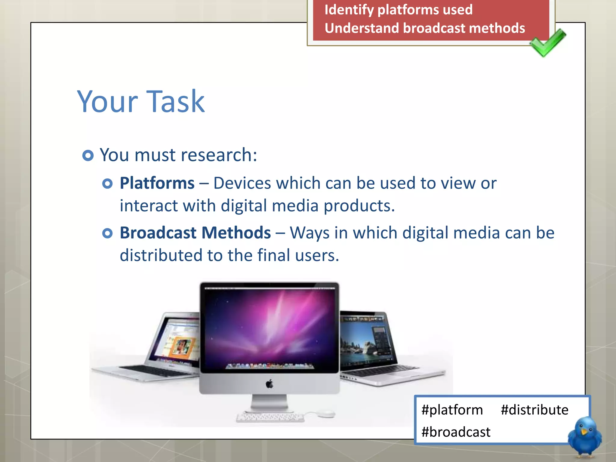 Identify platforms used
Understand broadcast methods
Your Task
You must research:
Platforms – Devices which can be used to view or
interact with digital media products.
Broadcast Methods – Ways in which digital media can be
distributed to the final users.
#platform #distribute
#broadcast