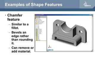 Examples of Shape Features
• Chamfer
feature
– Similar to a
fillet.
– Bevels an
edge rather
than rounding
it.
– Can remove or
add material.
 