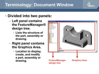 Terminology: Document Window
• Divided into two panels:
– Left panel contains
the FeatureManager®
design tree.
• Lists the structure of
the part, assembly or
drawing.
– Right panel contains
the Graphics Area.
• Location to display,
create, and modify
a part, assembly or
drawing. FeatureManager
design tree
Graphics Area
 