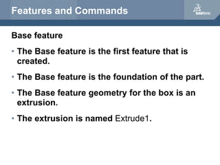 Features and Commands
Base feature
• The Base feature is the first feature that is
created.
• The Base feature is the foundation of the part.
• The Base feature geometry for the box is an
extrusion.
• The extrusion is named Extrude1.
 