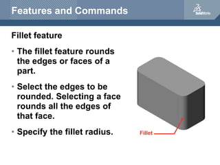 Features and Commands
Fillet feature
• The fillet feature rounds
the edges or faces of a
part.
• Select the edges to be
rounded. Selecting a face
rounds all the edges of
that face.
• Specify the fillet radius. Fillet
 