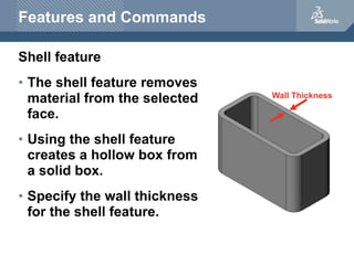 Wall Thickness
Features and Commands
Shell feature
• The shell feature removes
material from the selected
face.
• Using the shell feature
creates a hollow box from
a solid box.
• Specify the wall thickness
for the shell feature.
 