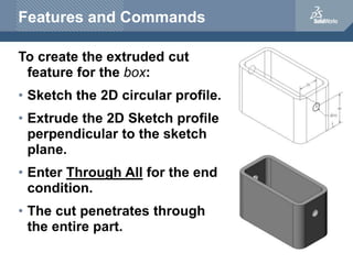 Features and Commands
To create the extruded cut
feature for the box:
• Sketch the 2D circular profile.
• Extrude the 2D Sketch profile
perpendicular to the sketch
plane.
• Enter Through All for the end
condition.
• The cut penetrates through
the entire part.
 