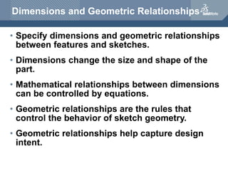 Dimensions and Geometric Relationships
• Specify dimensions and geometric relationships
between features and sketches.
• Dimensions change the size and shape of the
part.
• Mathematical relationships between dimensions
can be controlled by equations.
• Geometric relationships are the rules that
control the behavior of sketch geometry.
• Geometric relationships help capture design
intent.
 
